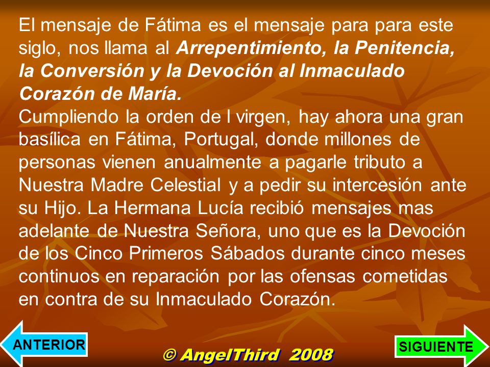 El mensaje de Fátima es el mensaje para para este siglo, nos llama al Arrepentimiento, la Penitencia, la Conversión y la Devoción al Inmaculado Corazón de María. Cumpliendo la orden de l virgen, hay ahora una gran basílica en Fátima, Portugal, donde millones de personas vienen anualmente a pagarle tributo a Nuestra Madre Celestial y a pedir su intercesión ante su Hijo. La Hermana Lucía recibió mensajes mas adelante de Nuestra Señora, uno que es la Devoción de los Cinco Primeros Sábados durante cinco meses continuos en reparación por las ofensas cometidas en contra de su Inmaculado Corazón.