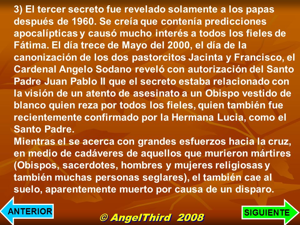 3) El tercer secreto fue revelado solamente a los papas después de Se creía que contenía predicciones apocalípticas y causó mucho interés a todos los fieles de Fátima. El día trece de Mayo del 2000, el día de la canonización de los dos pastorcitos Jacinta y Francisco, el Cardenal Angelo Sodano reveló con autorización del Santo Padre Juan Pablo II que el secreto estaba relacionado con la visión de un atento de asesinato a un Obispo vestido de blanco quien reza por todos los fieles, quien también fue recientemente confirmado por la Hermana Lucia, como el Santo Padre. Mientras el se acerca con grandes esfuerzos hacia la cruz, en medio de cadáveres de aquellos que murieron mártires (Obispos, sacerdotes, hombres y mujeres religiosas y también muchas personas seglares), el también cae al suelo, aparentemente muerto por causa de un disparo.