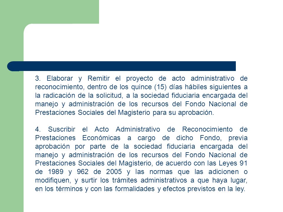 3. Elaborar y Remitir el proyecto de acto administrativo de reconocimiento, dentro de los quince (15) días hábiles siguientes a la radicación de la solicitud, a la sociedad fiduciaria encargada del manejo y administración de los recursos del Fondo Nacional de Prestaciones Sociales del Magisterio para su aprobación.
