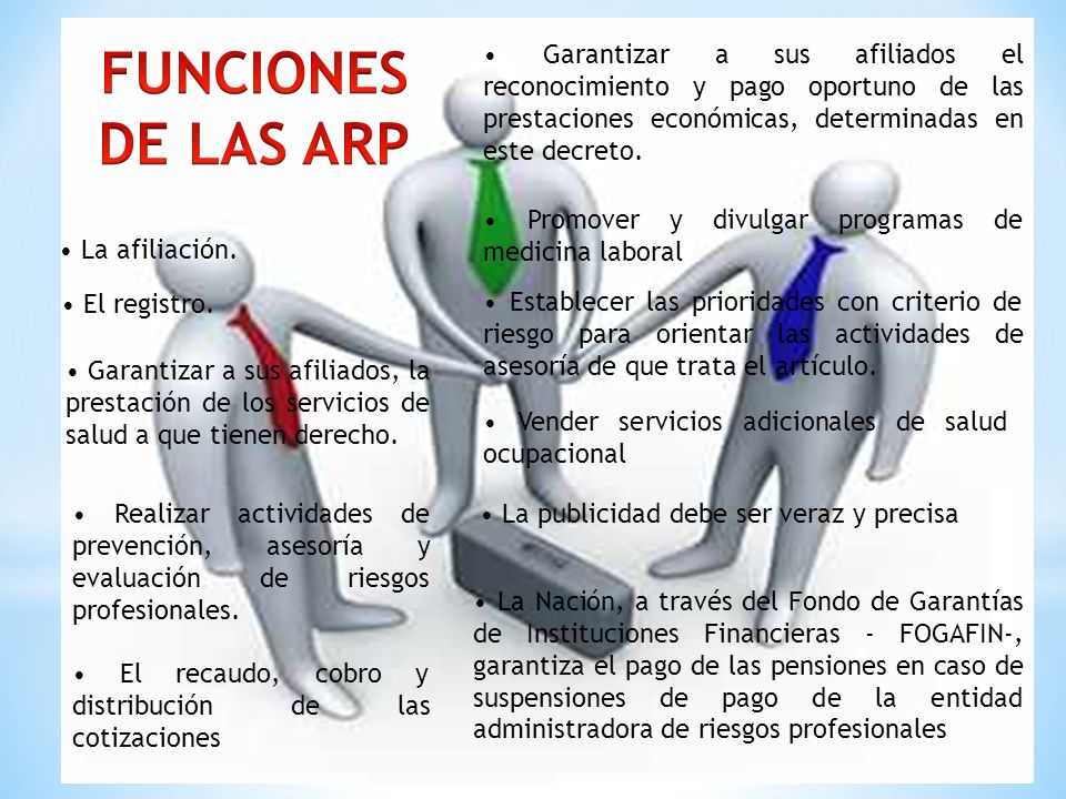 FUNCIONES DE LAS ARP. • Garantizar a sus afiliados el reconocimiento y pago oportuno de las prestaciones económicas, determinadas en este decreto.