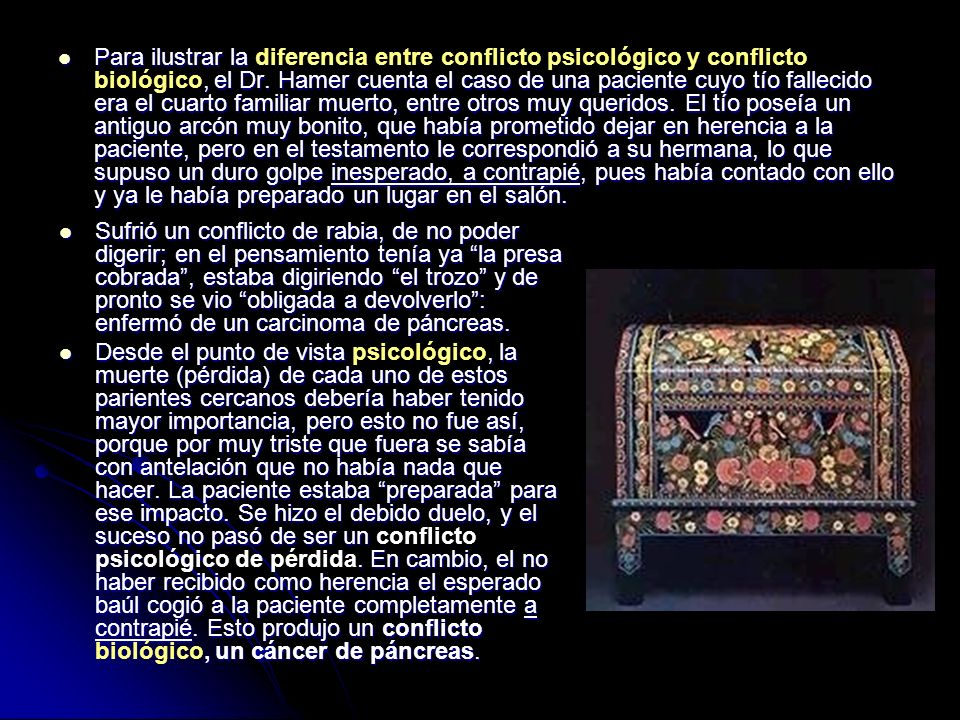 Para ilustrar la diferencia entre conflicto psicológico y conflicto biológico, el Dr. Hamer cuenta el caso de una paciente cuyo tío fallecido era el cuarto familiar muerto, entre otros muy queridos. El tío poseía un antiguo arcón muy bonito, que había prometido dejar en herencia a la paciente, pero en el testamento le correspondió a su hermana, lo que supuso un duro golpe inesperado, a contrapié, pues había contado con ello y ya le había preparado un lugar en el salón.