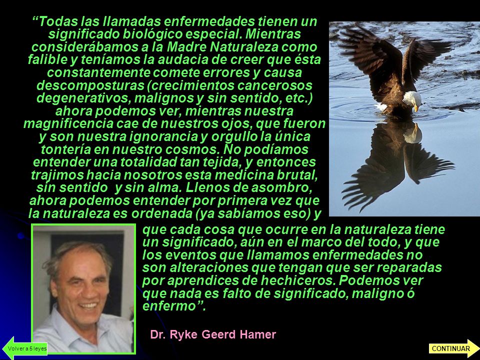Todas las llamadas enfermedades tienen un significado biológico especial. Mientras considerábamos a la Madre Naturaleza como falible y teníamos la audacia de creer que ésta constantemente comete errores y causa descomposturas (crecimientos cancerosos degenerativos, malignos y sin sentido, etc.) ahora podemos ver, mientras nuestra magnificencia cae de nuestros ojos, que fueron y son nuestra ignorancia y orgullo la única tontería en nuestro cosmos. No podíamos entender una totalidad tan tejida, y entonces trajimos hacia nosotros esta medicina brutal, sin sentido y sin alma. Llenos de asombro, ahora podemos entender por primera vez que la naturaleza es ordenada (ya sabíamos eso) y