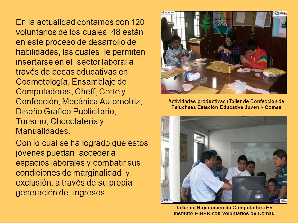 En la actualidad contamos con 120 voluntarios de los cuales 48 están en este proceso de desarrollo de habilidades, las cuales le permiten insertarse en el sector laboral a través de becas educativas en Cosmetología, Ensamblaje de Computadoras, Cheff, Corte y Confección, Mecánica Automotriz, Diseño Grafico Publicitario, Turismo, Chocolatería y Manualidades.