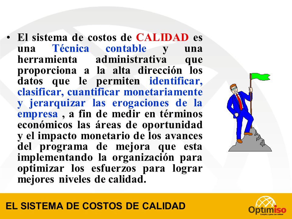 El sistema de costos de CALIDAD es una Técnica contable y una herramienta administrativa que proporciona a la alta dirección los datos que le permiten identificar, clasificar, cuantificar monetariamente y jerarquizar las erogaciones de la empresa , a fin de medir en términos económicos las áreas de oportunidad y el impacto monetario de los avances del programa de mejora que esta implementando la organización para optimizar los esfuerzos para lograr mejores niveles de calidad.