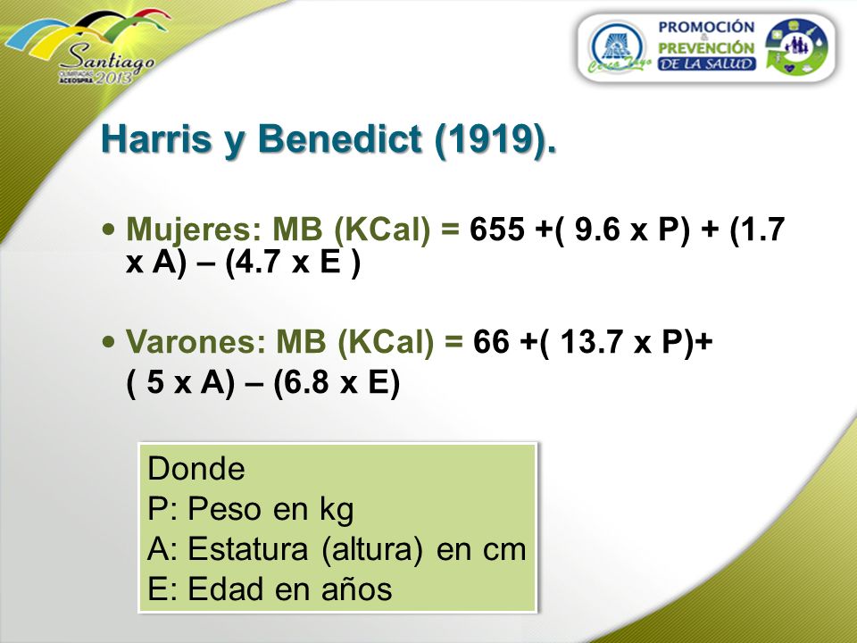 Harris y Benedict (1919). Mujeres: MB (KCal) = 655 +( 9.6 x P) + (1.7 x A) – (4.7 x E ) Varones: MB (KCal) = 66 +( 13.7 x P)+