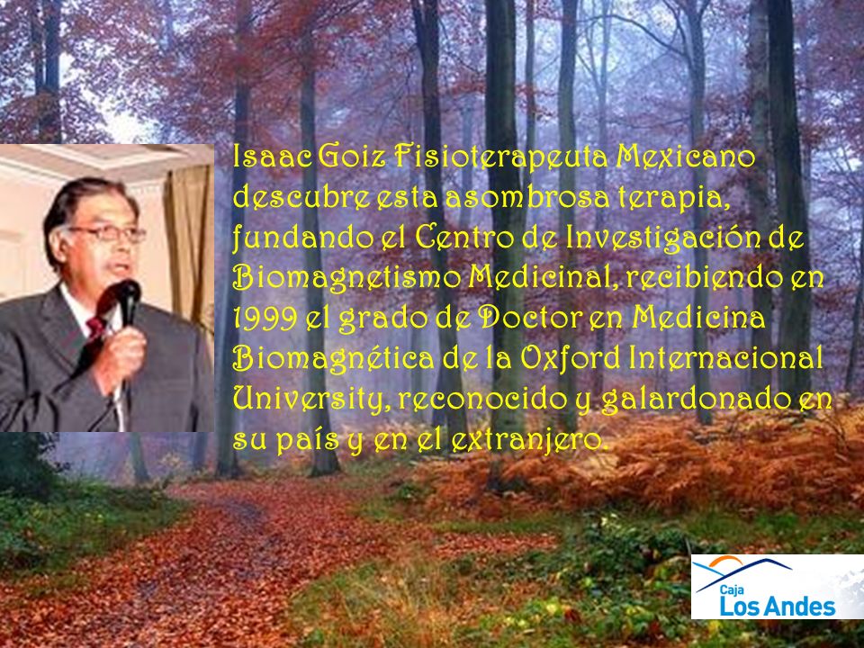 Isaac Goiz Fisioterapeuta Mexicano descubre esta asombrosa terapia, fundando el Centro de Investigación de Biomagnetismo Medicinal, recibiendo en 1999 el grado de Doctor en Medicina Biomagnética de la Oxford Internacional University, reconocido y galardonado en su país y en el extranjero.