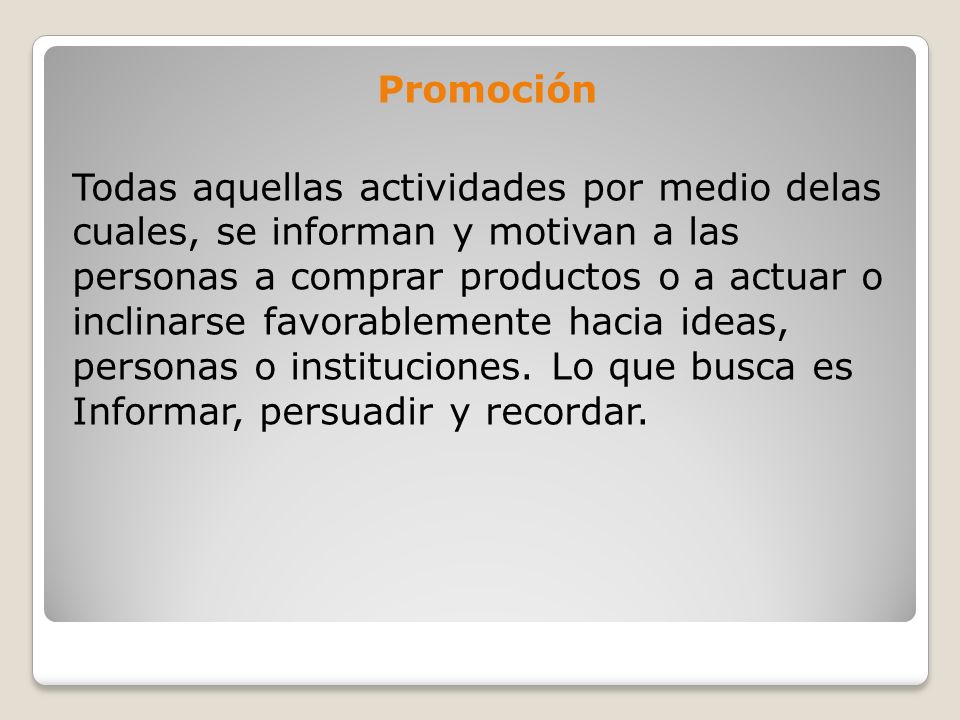 Promoción Todas aquellas actividades por medio delas cuales, se informan y motivan a las personas a comprar productos o a actuar o inclinarse favorablemente hacia ideas, personas o instituciones.