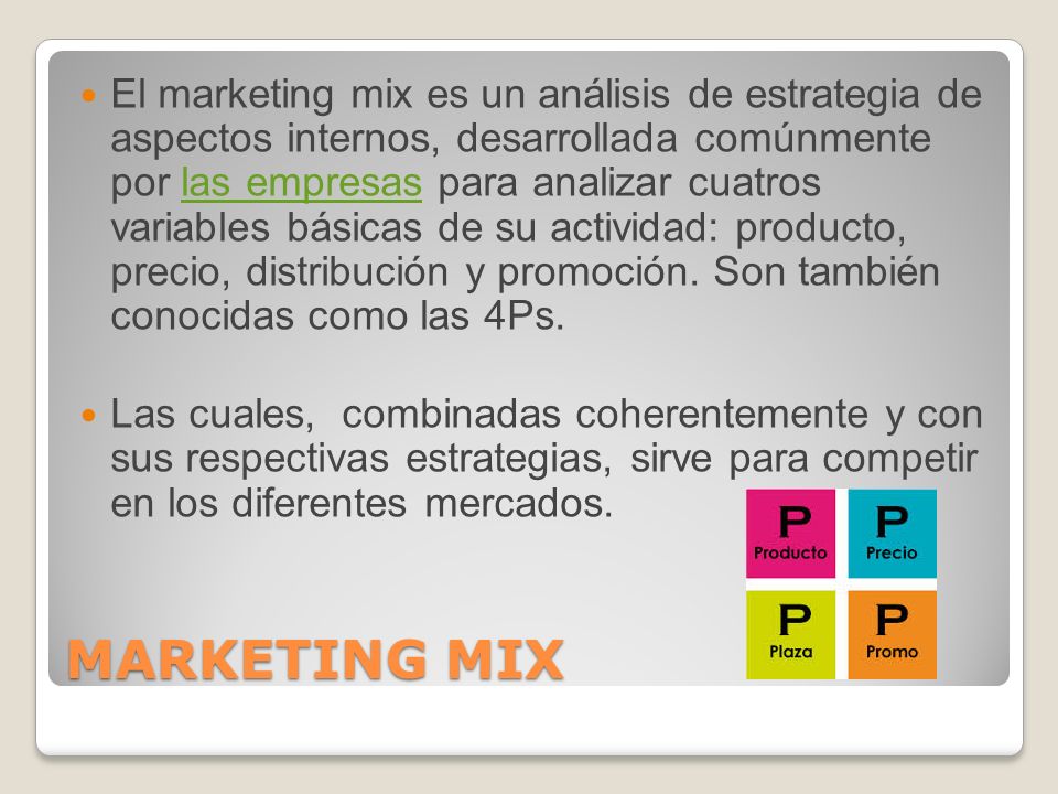 El marketing mix es un análisis de estrategia de aspectos internos, desarrollada comúnmente por las empresas para analizar cuatros variables básicas de su actividad: producto, precio, distribución y promoción. Son también conocidas como las 4Ps.