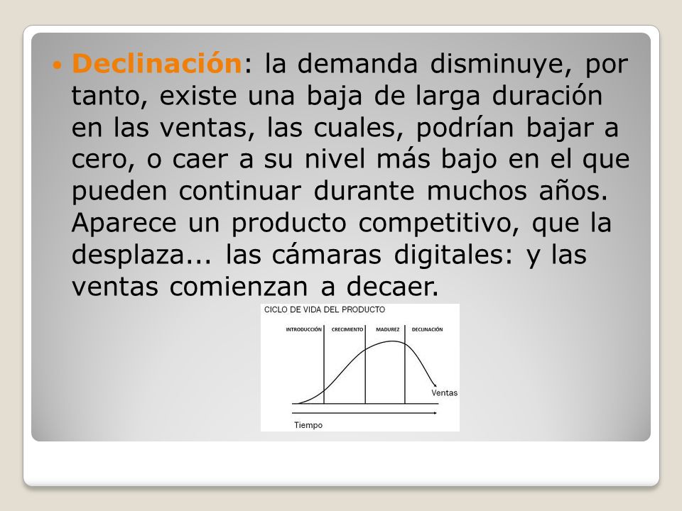 Declinación: la demanda disminuye, por tanto, existe una baja de larga duración en las ventas, las cuales, podrían bajar a cero, o caer a su nivel más bajo en el que pueden continuar durante muchos años.