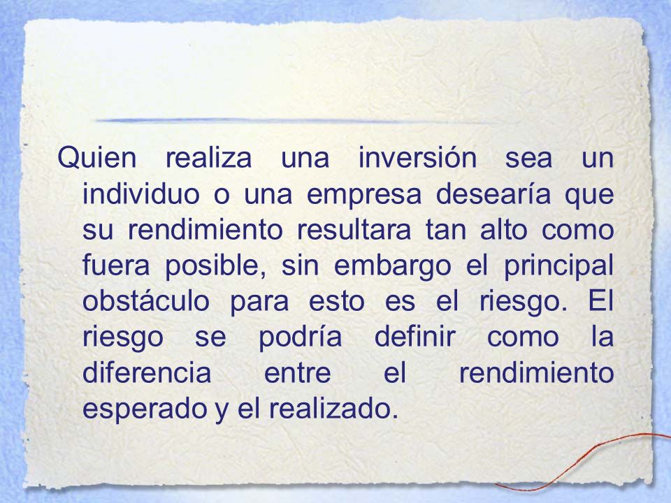 Quien realiza una inversión sea un individuo o una empresa desearía que su rendimiento resultara tan alto como fuera posible, sin embargo el principal obstáculo para esto es el riesgo.