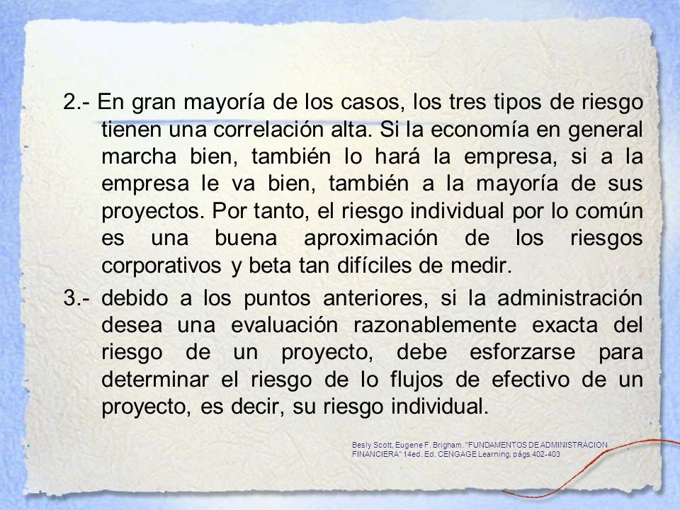 2.- En gran mayoría de los casos, los tres tipos de riesgo tienen una correlación alta. Si la economía en general marcha bien, también lo hará la empresa, si a la empresa le va bien, también a la mayoría de sus proyectos. Por tanto, el riesgo individual por lo común es una buena aproximación de los riesgos corporativos y beta tan difíciles de medir.