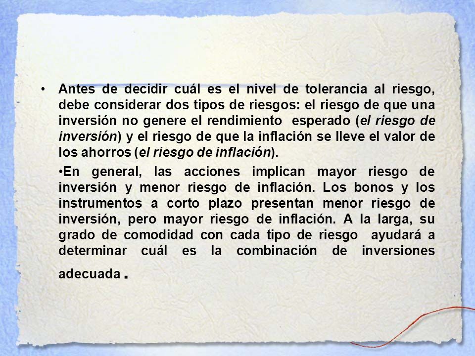 Antes de decidir cuál es el nivel de tolerancia al riesgo, debe considerar dos tipos de riesgos: el riesgo de que una inversión no genere el rendimiento esperado (el riesgo de inversión) y el riesgo de que la inflación se lleve el valor de los ahorros (el riesgo de inflación).