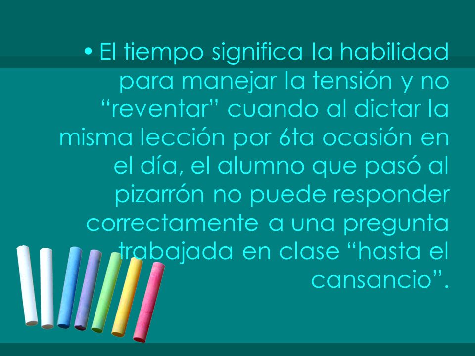 El tiempo significa la habilidad para manejar la tensión y no reventar cuando al dictar la misma lección por 6ta ocasión en el día, el alumno que pasó al pizarrón no puede responder correctamente a una pregunta trabajada en clase hasta el cansancio .