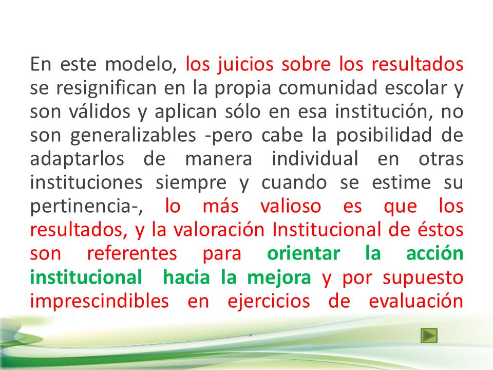 En este modelo, los juicios sobre los resultados se resignifican en la propia comunidad escolar y son válidos y aplican sólo en esa institución, no son generalizables -pero cabe la posibilidad de adaptarlos de manera individual en otras instituciones siempre y cuando se estime su pertinencia-, lo más valioso es que los resultados, y la valoración Institucional de éstos son referentes para orientar la acción institucional hacia la mejora y por supuesto imprescindibles en ejercicios de evaluación subsiguientes