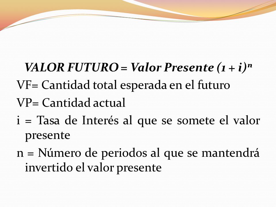 VALOR FUTURO = Valor Presente (1 + i)ⁿ VF= Cantidad total esperada en el futuro VP= Cantidad actual i = Tasa de Interés al que se somete el valor presente n = Número de periodos al que se mantendrá invertido el valor presente