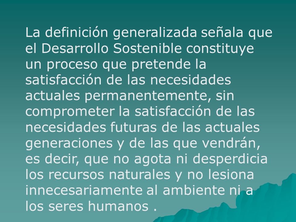 La definición generalizada señala que el Desarrollo Sostenible constituye un proceso que pretende la satisfacción de las necesidades actuales permanentemente, sin comprometer la satisfacción de las necesidades futuras de las actuales generaciones y de las que vendrán, es decir, que no agota ni desperdicia los recursos naturales y no lesiona innecesariamente al ambiente ni a los seres humanos .