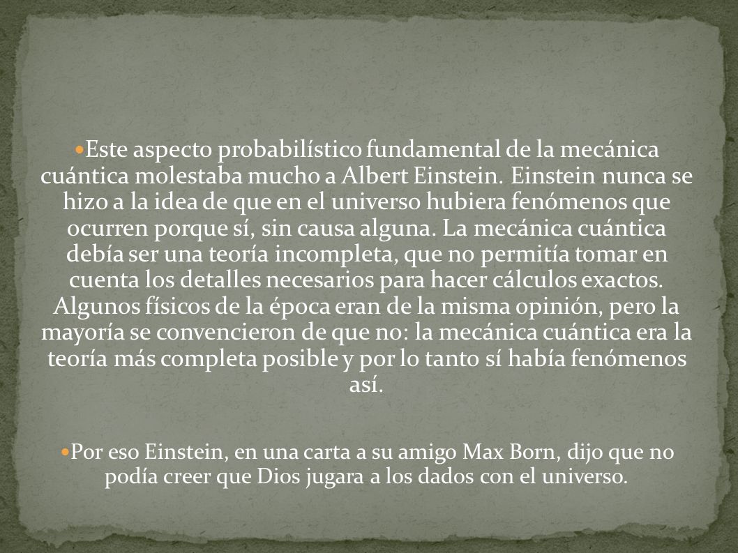Este aspecto probabilístico fundamental de la mecánica cuántica molestaba mucho a Albert Einstein. Einstein nunca se hizo a la idea de que en el universo hubiera fenómenos que ocurren porque sí, sin causa alguna. La mecánica cuántica debía ser una teoría incompleta, que no permitía tomar en cuenta los detalles necesarios para hacer cálculos exactos. Algunos físicos de la época eran de la misma opinión, pero la mayoría se convencieron de que no: la mecánica cuántica era la teoría más completa posible y por lo tanto sí había fenómenos así.