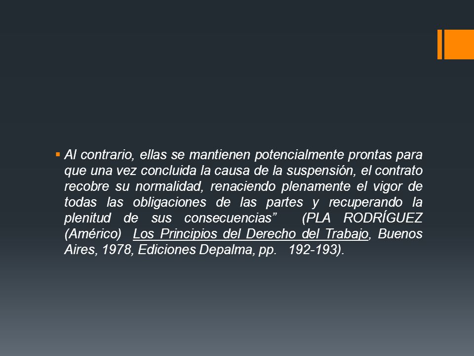 Al contrario, ellas se mantienen potencialmente prontas para que una vez concluida la causa de la suspensión, el contrato recobre su normalidad, renaciendo plenamente el vigor de todas las obligaciones de las partes y recuperando la plenitud de sus consecuencias (PLA RODRÍGUEZ (Américo) Los Principios del Derecho del Trabajo, Buenos Aires, 1978, Ediciones Depalma, pp.