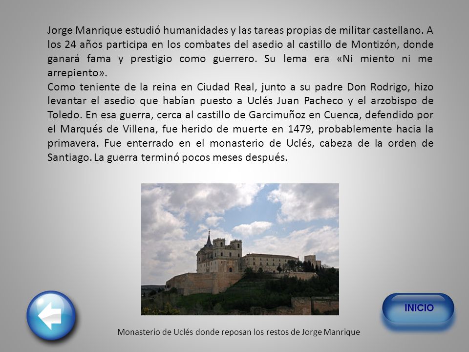 Jorge Manrique estudió humanidades y las tareas propias de militar castellano. A los 24 años participa en los combates del asedio al castillo de Montizón, donde ganará fama y prestigio como guerrero. Su lema era «Ni miento ni me arrepiento».