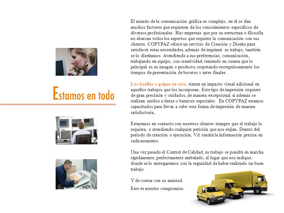 El mundo de la comunicación gráfica es complejo, en él se dan muchos factores que requieren de los conocimientos específicos de diversos profesionales. Hay empresas que por su estructura o filosofía no abarcan todos los aspectos que requiere la comunicación con sus clientes. COPYPAZ ofrece un servicio de Creación y Diseño para satisfacer estas necesidades, además de imprimir su trabajo, también se lo diseñamos. Atendiendo a sus preferencias, comunicación, trabajando en equipo, con creatividad, teniendo en cuenta que lo principal es su imagen o producto, respetando escrupulosamente los tiempos de presentación de bocetos y artes finales.