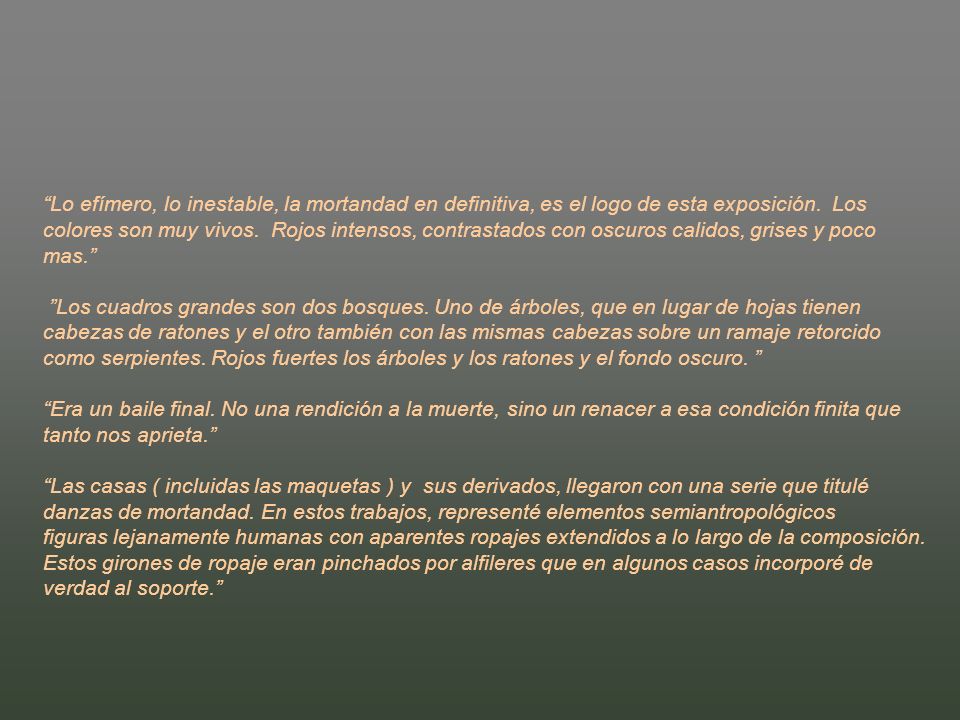 Lo efímero, lo inestable, la mortandad en definitiva, es el logo de esta exposición. Los colores son muy vivos. Rojos intensos, contrastados con oscuros calidos, grises y poco mas. Los cuadros grandes son dos bosques. Uno de árboles, que en lugar de hojas tienen cabezas de ratones y el otro también con las mismas cabezas sobre un ramaje retorcido como serpientes. Rojos fuertes los árboles y los ratones y el fondo oscuro.