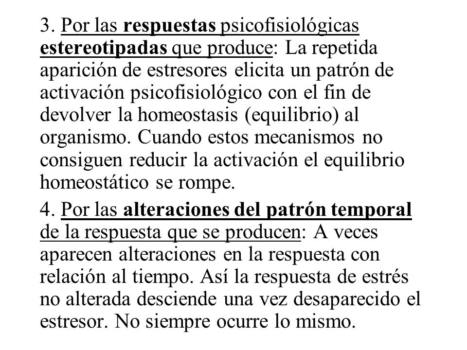 3. Por las respuestas psicofisiológicas estereotipadas que produce: La repetida aparición de estresores elicita un patrón de activación psicofisiológico con el fin de devolver la homeostasis (equilibrio) al organismo. Cuando estos mecanismos no consiguen reducir la activación el equilibrio homeostático se rompe.