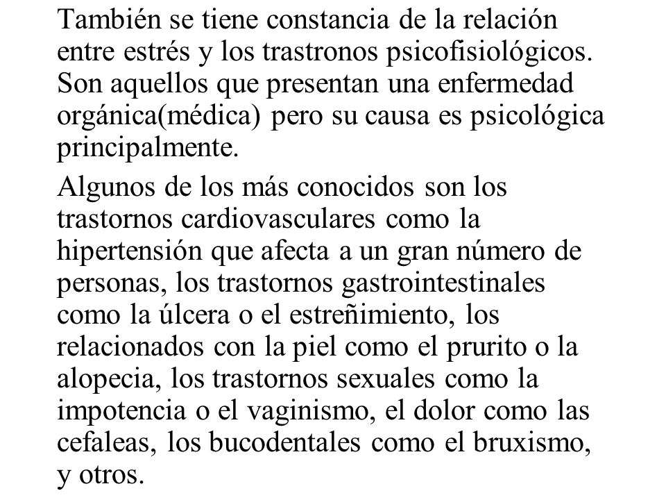 También se tiene constancia de la relación entre estrés y los trastronos psicofisiológicos. Son aquellos que presentan una enfermedad orgánica(médica) pero su causa es psicológica principalmente.