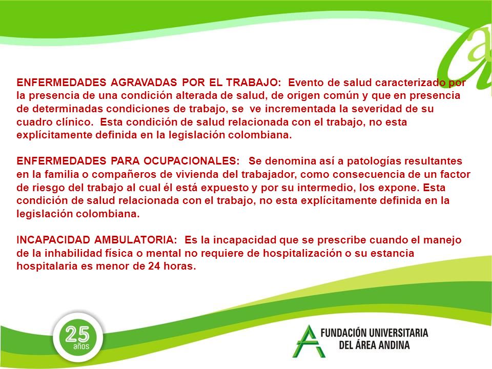 ENFERMEDADES AGRAVADAS POR EL TRABAJO: Evento de salud caracterizado por la presencia de una condición alterada de salud, de origen común y que en presencia de determinadas condiciones de trabajo, se ve incrementada la severidad de su cuadro clínico. Esta condición de salud relacionada con el trabajo, no esta explícitamente definida en la legislación colombiana.