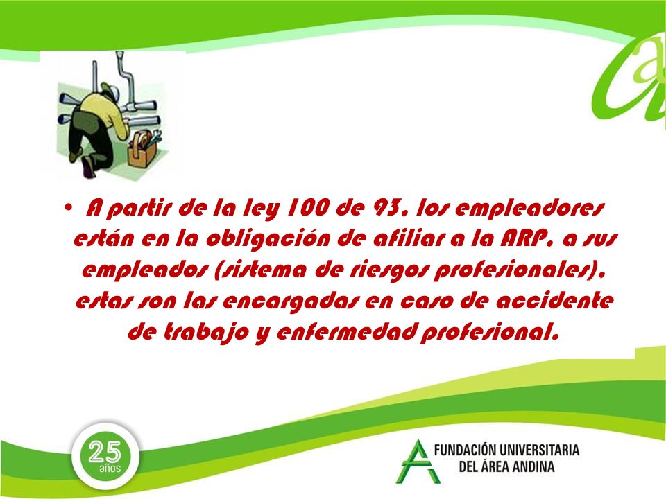 A partir de la ley 100 de 93, los empleadores están en la obligación de afiliar a la ARP, a sus empleados (sistema de riesgos profesionales), estas son las encargadas en caso de accidente de trabajo y enfermedad profesional.