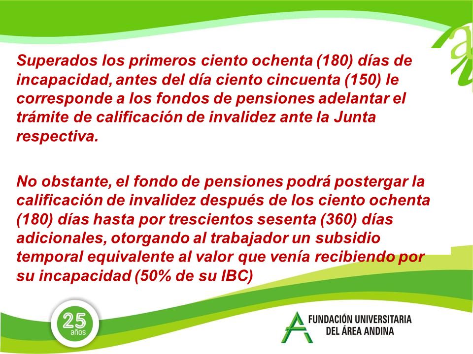 Superados los primeros ciento ochenta (180) días de incapacidad, antes del día ciento cincuenta (150) le corresponde a los fondos de pensiones adelantar el trámite de calificación de invalidez ante la Junta respectiva.