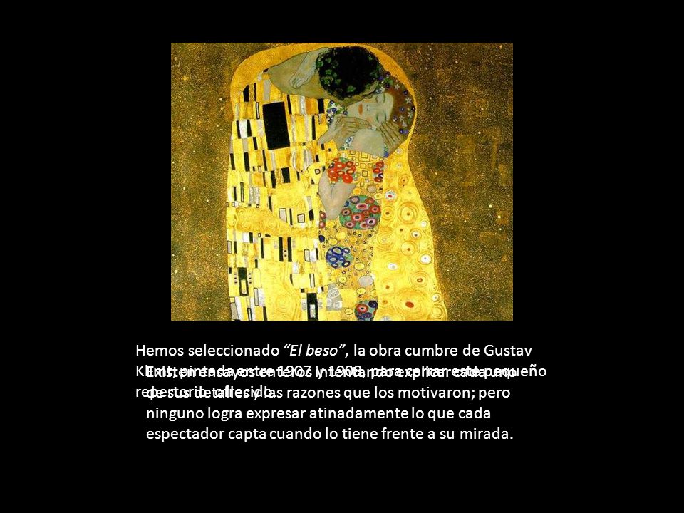 Hemos seleccionado El beso , la obra cumbre de Gustav Klimt, pintada entre 1907 y 1908, para cerrar este pequeño repertorio ofrecido.