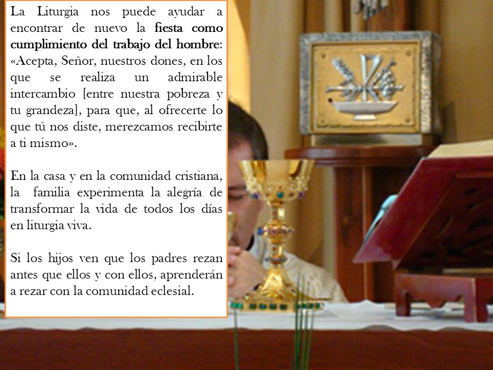 La Liturgia nos puede ayudar a encontrar de nuevo la fiesta como cumplimiento del trabajo del hombre: «Acepta, Señor, nuestros dones, en los que se realiza un admirable intercambio [entre nuestra pobreza y tu grandeza], para que, al ofrecerte lo que tú nos diste, merezcamos recibirte a ti mismo».