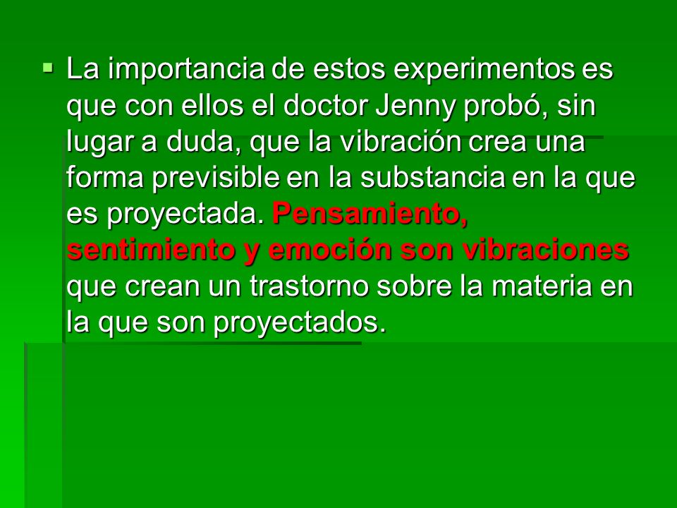 La importancia de estos experimentos es que con ellos el doctor Jenny probó, sin lugar a duda, que la vibración crea una forma previsible en la substancia en la que es proyectada.