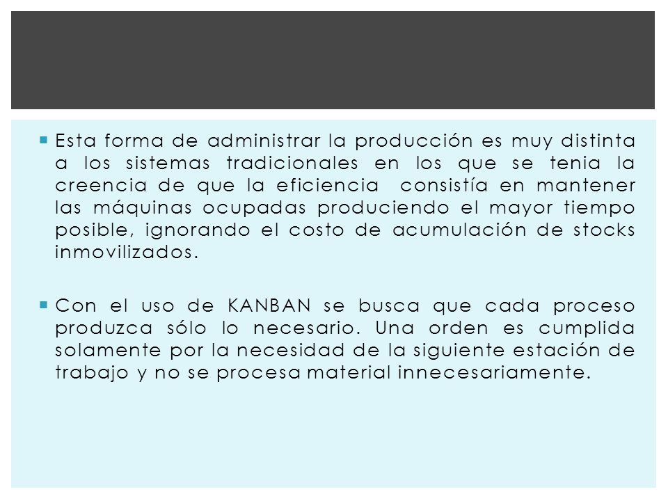 Esta forma de administrar la producción es muy distinta a los sistemas tradicionales en los que se tenia la creencia de que la eficiencia consistía en mantener las máquinas ocupadas produciendo el mayor tiempo posible, ignorando el costo de acumulación de stocks inmovilizados.