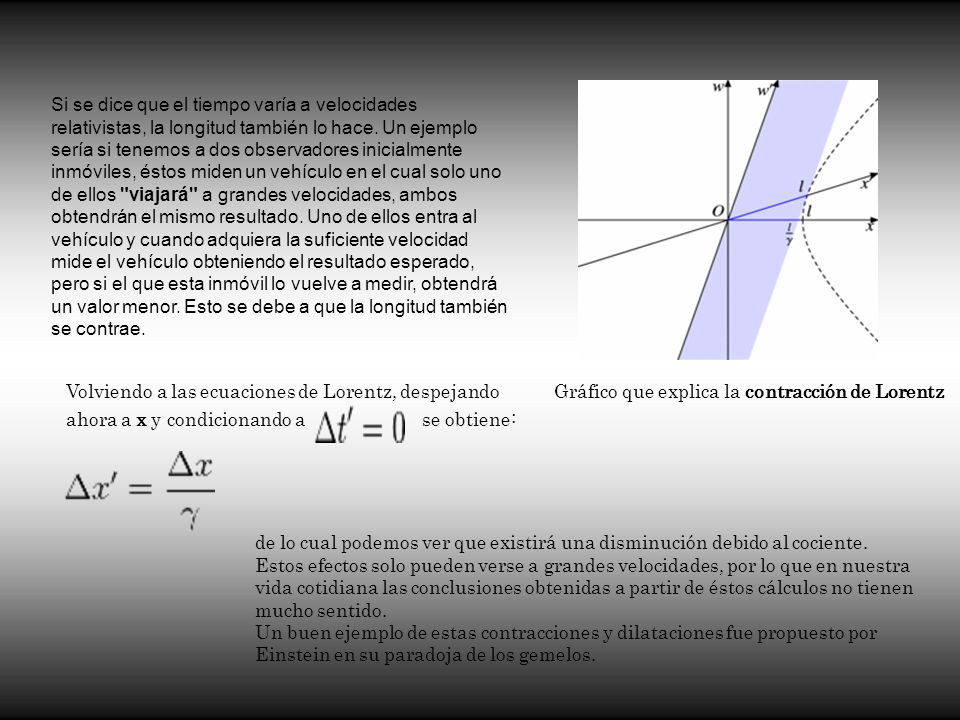 Si se dice que el tiempo varía a velocidades relativistas, la longitud también lo hace. Un ejemplo sería si tenemos a dos observadores inicialmente inmóviles, éstos miden un vehículo en el cual solo uno de ellos viajará a grandes velocidades, ambos obtendrán el mismo resultado. Uno de ellos entra al vehículo y cuando adquiera la suficiente velocidad mide el vehículo obteniendo el resultado esperado, pero si el que esta inmóvil lo vuelve a medir, obtendrá un valor menor. Esto se debe a que la longitud también se contrae.