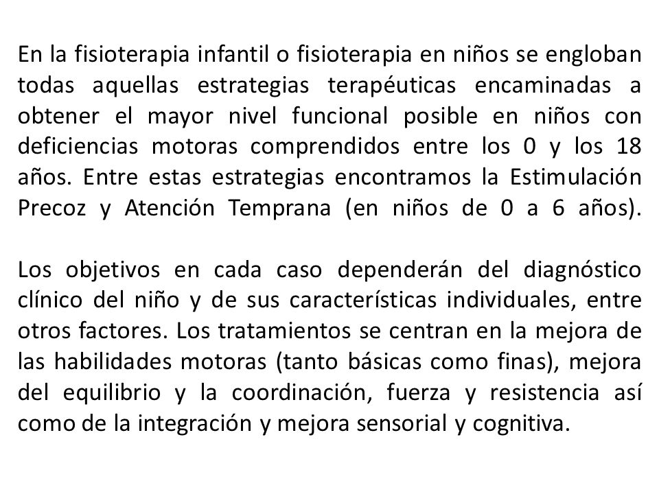 En la fisioterapia infantil o fisioterapia en niños se engloban todas aquellas estrategias terapéuticas encaminadas a obtener el mayor nivel funcional posible en niños con deficiencias motoras comprendidos entre los 0 y los 18 años. Entre estas estrategias encontramos la Estimulación Precoz y Atención Temprana (en niños de 0 a 6 años).