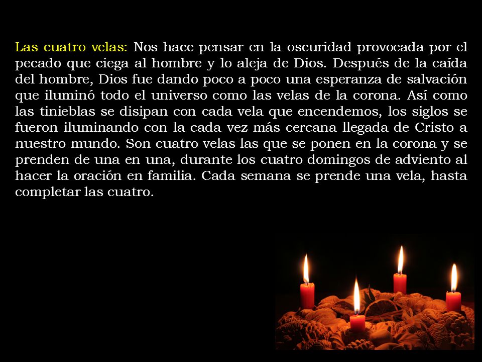 Las cuatro velas: Nos hace pensar en la oscuridad provocada por el pecado que ciega al hombre y lo aleja de Dios. Después de la caída del hombre, Dios fue dando poco a poco una esperanza de salvación que iluminó todo el universo como las velas de la corona. Así como las tinieblas se disipan con cada vela que encendemos, los siglos se fueron iluminando con la cada vez más cercana llegada de Cristo a nuestro mundo. Son cuatro velas las que se ponen en la corona y se prenden de una en una, durante los cuatro domingos de adviento al hacer la oración en familia. Cada semana se prende una vela, hasta completar las cuatro.