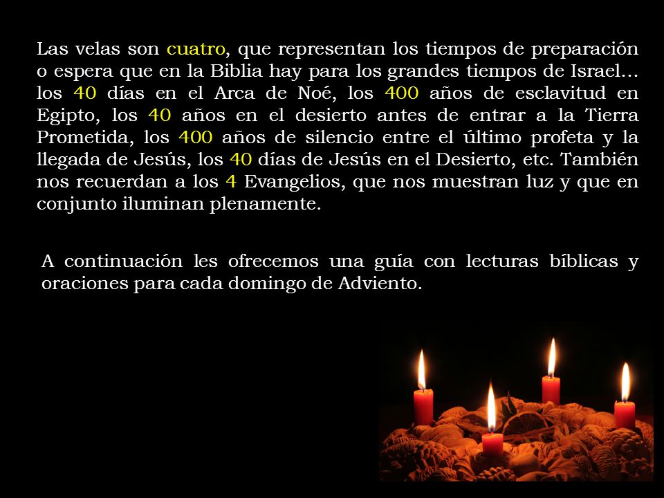 Las velas son cuatro, que representan los tiempos de preparación o espera que en la Biblia hay para los grandes tiempos de Israel… los 40 días en el Arca de Noé, los 400 años de esclavitud en Egipto, los 40 años en el desierto antes de entrar a la Tierra Prometida, los 400 años de silencio entre el último profeta y la llegada de Jesús, los 40 días de Jesús en el Desierto, etc. También nos recuerdan a los 4 Evangelios, que nos muestran luz y que en conjunto iluminan plenamente.