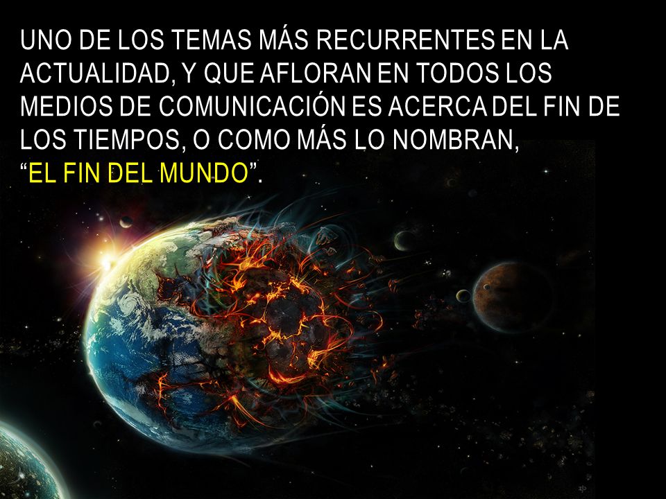 Uno de los temas más recurrentes en la actualidad, y que afloran en todos los medios de comunicación es acerca del fin de los tiempos, o como más lo nombran, el fin del mundo .