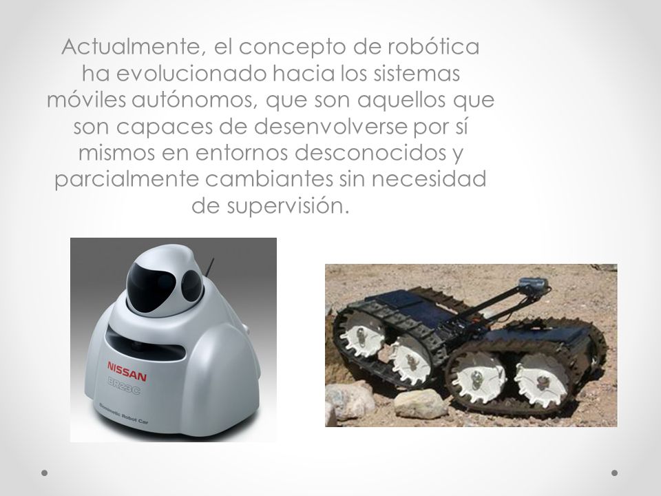 Actualmente, el concepto de robótica ha evolucionado hacia los sistemas móviles autónomos, que son aquellos que son capaces de desenvolverse por sí mismos en entornos desconocidos y parcialmente cambiantes sin necesidad de supervisión.