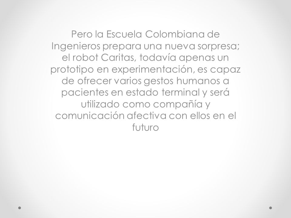 Pero la Escuela Colombiana de Ingenieros prepara una nueva sorpresa; el robot Caritas, todavía apenas un prototipo en experimentación, es capaz de ofrecer varios gestos humanos a pacientes en estado terminal y será utilizado como compañía y comunicación afectiva con ellos en el futuro