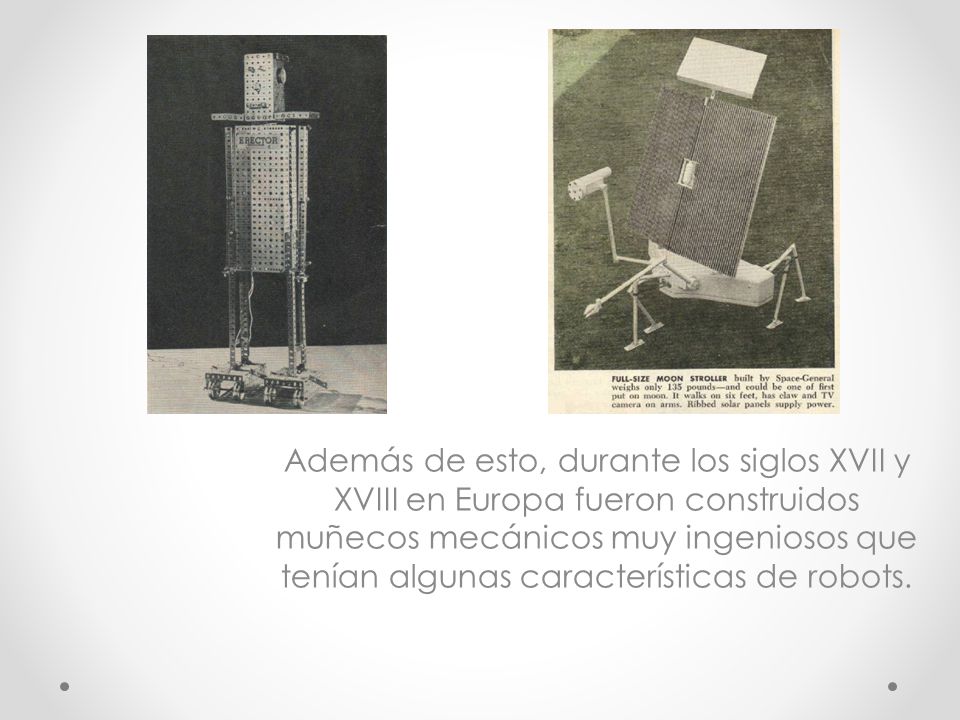 Además de esto, durante los siglos XVII y XVIII en Europa fueron construidos muñecos mecánicos muy ingeniosos que tenían algunas características de robots.