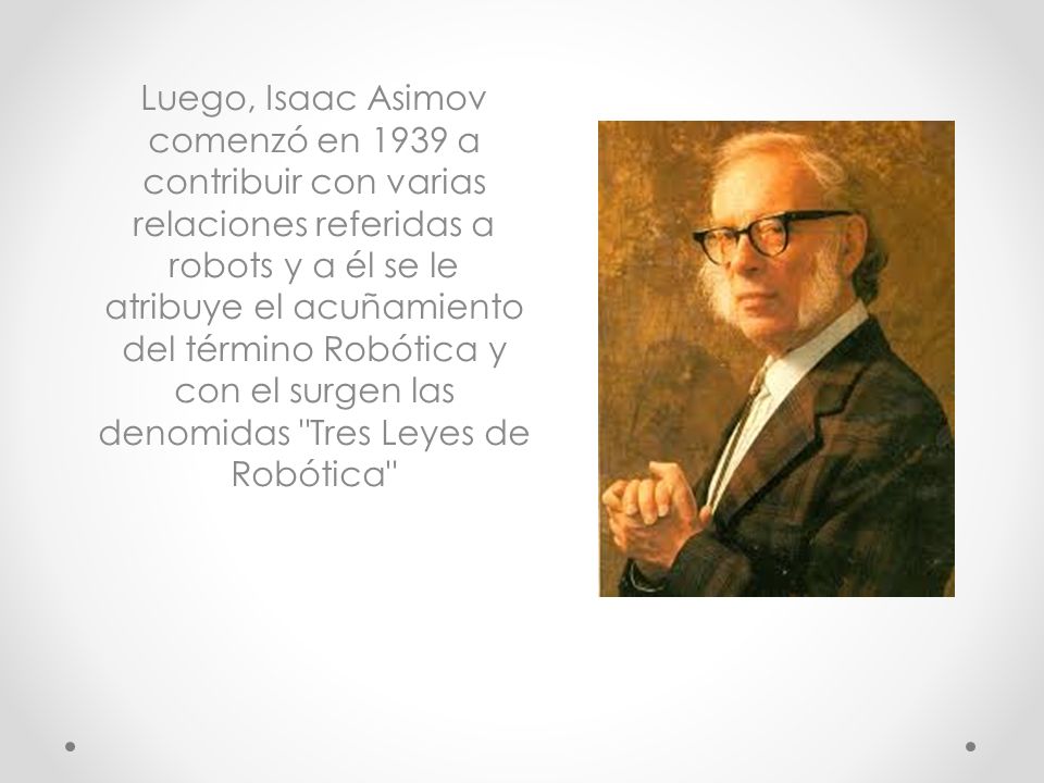Luego, Isaac Asimov comenzó en 1939 a contribuir con varias relaciones referidas a robots y a él se le atribuye el acuñamiento del término Robótica y con el surgen las denomidas Tres Leyes de Robótica