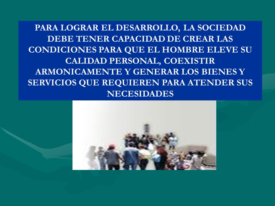 PARA LOGRAR EL DESARROLLO, LA SOCIEDAD DEBE TENER CAPACIDAD DE CREAR LAS CONDICIONES PARA QUE EL HOMBRE ELEVE SU CALIDAD PERSONAL, COEXISTIR ARMONICAMENTE Y GENERAR LOS BIENES Y SERVICIOS QUE REQUIEREN PARA ATENDER SUS NECESIDADES