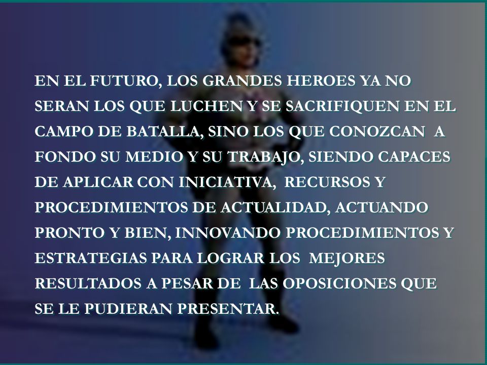 EN EL FUTURO, LOS GRANDES HEROES YA NO SERAN LOS QUE LUCHEN Y SE SACRIFIQUEN EN EL CAMPO DE BATALLA, SINO LOS QUE CONOZCAN A FONDO SU MEDIO Y SU TRABAJO, SIENDO CAPACES DE APLICAR CON INICIATIVA, RECURSOS Y PROCEDIMIENTOS DE ACTUALIDAD, ACTUANDO PRONTO Y BIEN, INNOVANDO PROCEDIMIENTOS Y ESTRATEGIAS PARA LOGRAR LOS MEJORES RESULTADOS A PESAR DE LAS OPOSICIONES QUE SE LE PUDIERAN PRESENTAR.