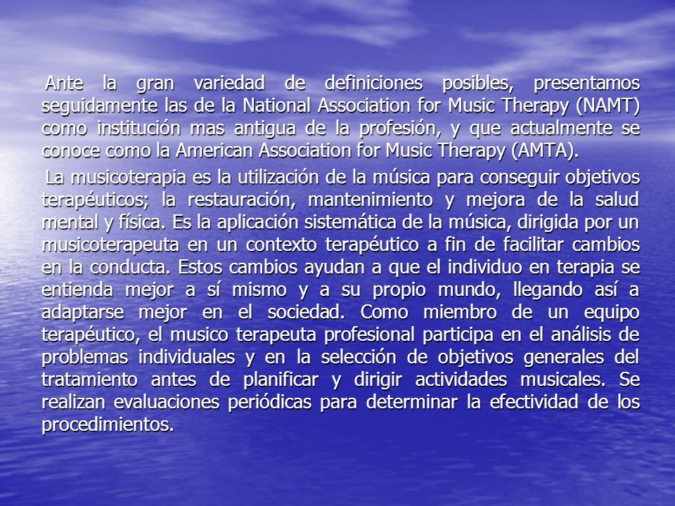 Ante la gran variedad de definiciones posibles, presentamos seguidamente las de la National Association for Music Therapy (NAMT) como institución mas antigua de la profesión, y que actualmente se conoce como la American Association for Music Therapy (AMTA).