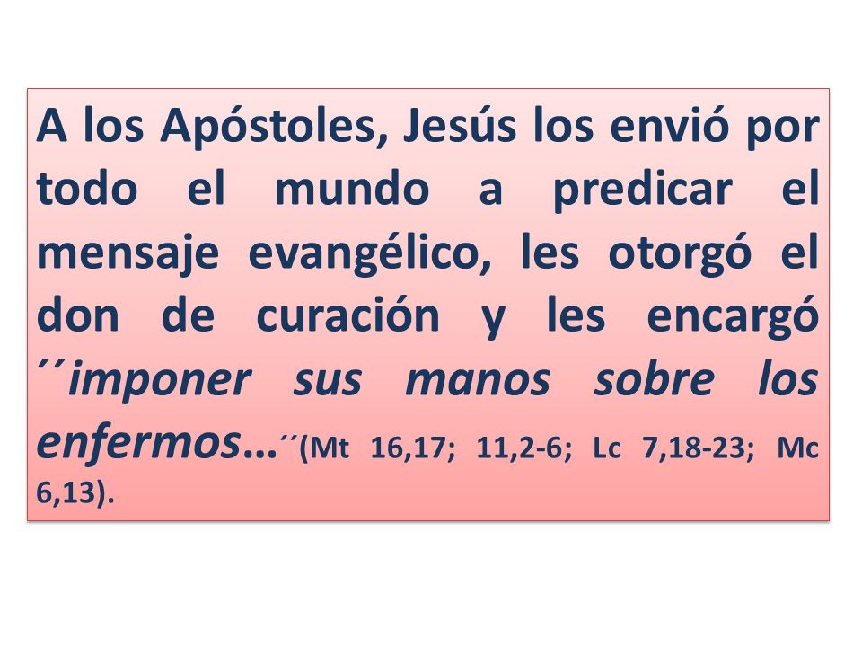 A los Apóstoles, Jesús los envió por todo el mundo a predicar el mensaje evangélico, les otorgó el don de curación y les encargó ´´imponer sus manos sobre los enfermos…´´(Mt 16,17; 11,2-6; Lc 7,18-23; Mc 6,13).