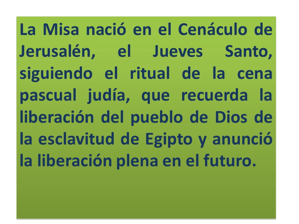 La Misa nació en el Cenáculo de Jerusalén, el Jueves Santo, siguiendo el ritual de la cena pascual judía, que recuerda la liberación del pueblo de Dios de la esclavitud de Egipto y anunció la liberación plena en el futuro.