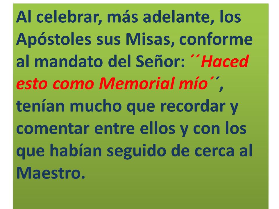 Al celebrar, más adelante, los Apóstoles sus Misas, conforme al mandato del Señor: ´´Haced esto como Memorial mío´´, tenían mucho que recordar y comentar entre ellos y con los que habían seguido de cerca al Maestro.