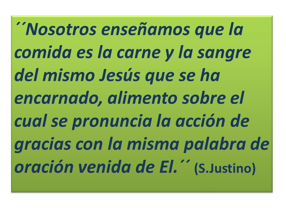 ´´Nosotros enseñamos que la comida es la carne y la sangre del mismo Jesús que se ha encarnado, alimento sobre el cual se pronuncia la acción de gracias con la misma palabra de oración venida de El.´´ (S.Justino)